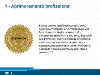 Título do Slide
Máximo de 2 linhas
1 - Aprimoramento profissional
Busque sempre certificações profissionais,
algumas certificações de mercado são muito
bem vistas e recebidas pelo mercado.
Certificações como PMP e Six Sigma, Black Belt
são diferenciais reais no mercado de trabalho,
ainda mais em momentos de crise onde as
empresas precisam reduzir custos, melhorar a
qualidade e serem eficazes, ou seja, fazer a
coisa certa !
 