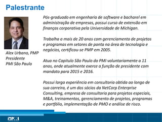 Título do Slide
Máximo de 2 linhas
Alex Urbano, PMP
Presidente
PMI São Paulo
Palestrante
Pós-graduado em engenharia de software e bacharel em
administração de empresas, possui curso de extensão em
finanças corporativa pela Universidade de Michigan.
Trabalha a mais de 20 anos com gerenciamento de projetos
e programas em setores de ponta na área de tecnologia e
negócios, certificou-se PMP em 2005.
Atua no Capitulo São Paulo do PMI voluntariamente a 11
anos, onde atualmente exerce a função de presidente com
mandato para 2015 e 2016.
Possui larga experiência em consultoria obtida ao longo de
sua carreira, é um dos sócios da NetCorp Enterprise
Consulting, empresa de consultoria para projetos especiais,
M&A, treinamentos, gerenciamento de projetos, programas
e portfólio, implementação de PMO e análise de risco.
 