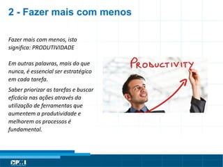 Título do Slide
Máximo de 2 linhas
Fazer mais com menos, isto
significa: PRODUTIVIDADE
Em outras palavras, mais do que
nunca, é essencial ser estratégico
em cada tarefa.
Saber priorizar as tarefas e buscar
eficácia nas ações através da
utilização de ferramentas que
aumentem a produtividade e
melhorem os processos é
fundamental.
2 - Fazer mais com menos
 