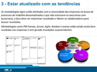 Título do Slide
Máximo de 2 linhasAs metodologias ágeis estão alinhadas com a necessidade das empresas na busca de
processos de trabalho descomplicados e que não estressem os executivos com
burocracia, o foco deve ser maximizar resultados e liberar os colaboradores para
buscar resultados.
Metodologias como PM Canvas, Scrum, Agile, Kanban e outras estão sendo muito bem
recebidas nas empresas e tem gerado resultados surpreendentes.
3 - Estar atualizado com as tendências
 