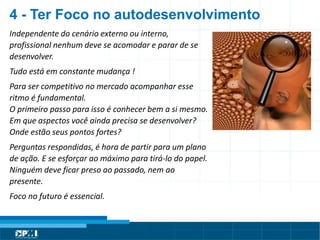 Título do Slide
Máximo de 2 linhasIndependente do cenário externo ou interno,
profissional nenhum deve se acomodar e parar de se
desenvolver.
Tudo está em constante mudança !
Para ser competitivo no mercado acompanhar esse
ritmo é fundamental.
O primeiro passo para isso é conhecer bem a si mesmo.
Em que aspectos você ainda precisa se desenvolver?
Onde estão seus pontos fortes?
Perguntas respondidas, é hora de partir para um plano
de ação. E se esforçar ao máximo para tirá-lo do papel.
Ninguém deve ficar preso ao passado, nem ao
presente.
Foco no futuro é essencial.
4 - Ter Foco no autodesenvolvimento
 