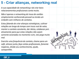 Título do Slide
Máximo de 2 linhas
A sua capacidade de networking e de criar bons
relacionamentos profissionais conta muito.
Não é apenas o networking de troca de cartões
simplesmente conhecendo pessoal ou tendo um
LinkedIn com milhares de contatos.
Estou falando de criar alianças estratégicas, cultivar
relações ao longo do tempo com troca real de valor,
manter o contato constante, dar ideias, colaborar pró-
ativamente para que estas relações não sejam
somente acionadas no momento ruim, isto pega muito
mal.
Exercite uma frequência de contato, chame para um
café, almoce junto, faça visitas profissionais, fomente
negócios, divida seu conhecimento, ajude,
compartilhe.
5 - Criar alianças, networking real
 
