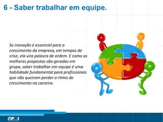 Título do Slide
Máximo de 2 linhas
Se inovação é essencial para o
crescimento da empresa, em tempos de
crise, ela vira palavra de ordem. E como as
melhores propostas são geradas em
grupo, saber trabalhar em equipe é uma
habilidade fundamental para profissionais
que não queiram perder o ritmo de
crescimento na carreira.
6 - Saber trabalhar em equipe.
 