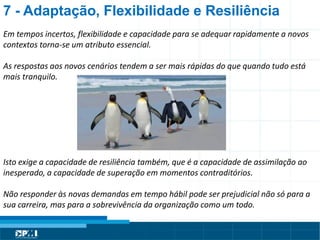 Título do Slide
Máximo de 2 linhas
7 - Adaptação, Flexibilidade e Resiliência
Em tempos incertos, flexibilidade e capacidade para se adequar rapidamente a novos
contextos torna-se um atributo essencial.
As respostas aos novos cenários tendem a ser mais rápidas do que quando tudo está
mais tranquilo.
Isto exige a capacidade de resiliência também, que é a capacidade de assimilação ao
inesperado, a capacidade de superação em momentos contraditórios.
Não responder às novas demandas em tempo hábil pode ser prejudicial não só para a
sua carreira, mas para a sobrevivência da organização como um todo.
 