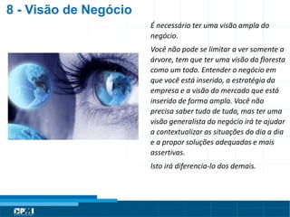Título do Slide
Máximo de 2 linhas
8 - Visão de Negócio
É necessário ter uma visão ampla do
negócio.
Você não pode se limitar a ver somente a
árvore, tem que ter uma visão da floresta
como um todo. Entender o negócio em
que você está inserido, a estratégia da
empresa e a visão do mercado que está
inserido de forma ampla. Você não
precisa saber tudo de tudo, mas ter uma
visão generalista do negócio irá te ajudar
a contextualizar as situações do dia a dia
e a propor soluções adequadas e mais
assertivas.
Isto irá diferencia-lo dos demais.
 