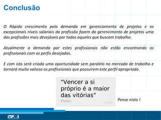 Título do Slide
Máximo de 2 linhas
O Rápido crescimento pela demanda em gerenciamento de projetos e os
excepcionais níveis salariais da profissão fazem do gerencimento de projetos uma
das profissões mais desejáveis por todos aqueles que buscam trabalho.
Atualmente a demanda por estes profissionais não estão encontrando os
profissionais com os perfis desejados.
E com isto será criada uma oportunidade sem paralelo no mercado de trabalho e
tornará muito valioso os profissionais que possuirem este perfil apropriado.
Pense nisto !
Conclusão
 