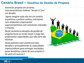 Título do Slide
Máximo de 2 linhas
Cenário Brasil – Desafios da Gestão de Projetos
Gerenciar projetos em cenários
macroeconômicos estáveis "de per si" já é
um desafio.
Agora imagine tudo isto em um cenário
econômico e politico caótico, entretanto
com ambientes empresariais
supercompetitivos com estruturas reduzidas
e enxutas.
Neste contexto os desafios da gestão de
projetos torna-se muito maior e exige dos
profissionais capacidades que vão além das
técnicas.
Nesta palestra você conhecerá estes
desafios e principalmente as capacidades
imprescindíveis para entregar resultados,
gerar benefícios e fazer de seus projetos e
de você um sucesso !
 