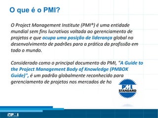 Título do Slide
Máximo de 2 linhas
O Project Management Institute (PMI®) é uma entidade
mundial sem fins lucrativos voltada ao gerenciamento de
projetos e que ocupa uma posição de liderança global no
desenvolvimento de padrões para a prática da profissão em
todo o mundo.
Considerado como o principal documento do PMI, "A Guide to
the Project Management Body of Knowledge (PMBOK
Guide)", é um padrão globalmente reconhecido para
gerenciamento de projetos nos mercados de hoje.
O que é o PMI?
 
