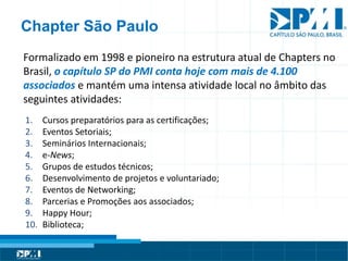 Título do Slide
Máximo de 2 linhas
Chapter São Paulo
Formalizado em 1998 e pioneiro na estrutura atual de Chapters no
Brasil, o capítulo SP do PMI conta hoje com mais de 4.100
associados e mantém uma intensa atividade local no âmbito das
seguintes atividades:
1. Cursos preparatórios para as certificações;
2. Eventos Setoriais;
3. Seminários Internacionais;
4. e-News;
5. Grupos de estudos técnicos;
6. Desenvolvimento de projetos e voluntariado;
7. Eventos de Networking;
8. Parcerias e Promoções aos associados;
9. Happy Hour;
10. Biblioteca;
 