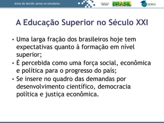 Antes de decidir, pense no estudante.
A Educação Superior no Século XXI
• Uma larga fração dos brasileiros hoje tem
expectativas quanto à formação em nível
superior;
• É percebida como uma força social, econômica
e política para o progresso do país;
• Se insere no quadro das demandas por
desenvolvimento científico, democracia
política e justiça econômica.
 