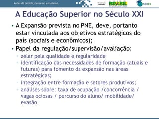 Antes de decidir, pense no estudante.
A Educação Superior no Século XXI
• A Expansão prevista no PNE, deve, portanto
estar vinculada aos objetivos estratégicos do
país (sociais e econômicos);
• Papel da regulação/supervisão/avaliação:
▫ zelar pela qualidade e regularidade
▫ identificação das necessidades de formação (atuais e
futuras) para fomento da expansão nas áreas
estratégicas;
▫ integração entre formação e setores produtivos;
▫ análises sobre: taxa de ocupação /concorrência /
vagas ociosas / percurso do aluno/ mobilidade/
evasão
 