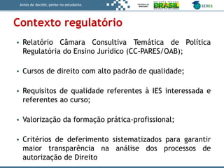 Antes de decidir, pense no estudante.
Contexto regulatório
• Relatório Câmara Consultiva Temática de Política
Regulatória do Ensino Jurídico (CC-PARES/OAB);
• Cursos de direito com alto padrão de qualidade;
• Requisitos de qualidade referentes à IES interessada e
referentes ao curso;
• Valorização da formação prática-profissional;
• Critérios de deferimento sistematizados para garantir
maior transparência na análise dos processos de
autorização de Direito
 