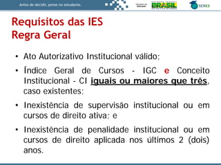 Antes de decidir, pense no estudante.
• Ato Autorizativo Institucional válido;
• Índice Geral de Cursos - IGC e Conceito
Institucional - CI iguais ou maiores que três,
caso existentes;
• Inexistência de supervisão institucional ou em
cursos de direito ativa; e
• Inexistência de penalidade institucional ou em
cursos de direito aplicada nos últimos 2 (dois)
anos.
Requisitos das IES
Regra Geral
 