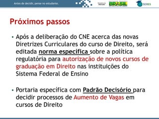 Antes de decidir, pense no estudante.
Próximos passos
• Após a deliberação do CNE acerca das novas
Diretrizes Curriculares do curso de Direito, será
editada norma específica sobre a política
regulatória para autorização de novos cursos de
graduação em Direito nas instituições do
Sistema Federal de Ensino
• Portaria específica com Padrão Decisório para
decidir processos de Aumento de Vagas em
cursos de Direito
 