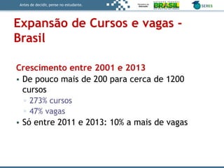 Antes de decidir, pense no estudante.
Expansão de Cursos e vagas -
Brasil
Crescimento entre 2001 e 2013
• De pouco mais de 200 para cerca de 1200
cursos
▫ 273% cursos
▫ 47% vagas
• Só entre 2011 e 2013: 10% a mais de vagas
 