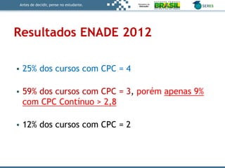 Antes de decidir, pense no estudante.
Resultados ENADE 2012
• 25% dos cursos com CPC = 4
• 59% dos cursos com CPC = 3, porém apenas 9%
com CPC Contínuo > 2,8
• 12% dos cursos com CPC = 2
 