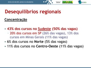 Antes de decidir, pense no estudante.
Desequilíbrios regionais
Concentração
• 43% dos cursos no Sudeste (50% das vagas)
▫ 20% dos cursos em SP (26% das vagas), 13% dos
cursos em Minas Gerais (11% das vagas)
• 6% dos cursos no Norte (5% das vagas)
• 11% dos cursos no Centro-Oeste (11% das vagas)
 