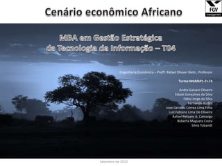 Cenário econômico Africano ______________________________________________________________________________________________________________ MBA em Gestão Estratégica da Tecnologia da Informação – T04 Engenharia Econômica – Profº. Rafael Olivieri Neto , Professor Turma MGMSP1-TI-T4 Andre Galvani Oliveira Edson Gonçalves da Silva Fábio Jorge da Silva Fernando Rodini Jose Geraldo Correa Lima Filho Luiz Fabiano Lima De Oliveira Rafael Pelizaro A. Camargo Roberta Magueta Costa Silvia Tubandt Setembro de 2010 