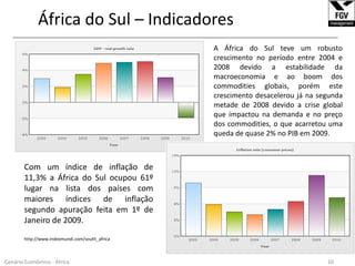 África do Sul – Indicadores______________________________________________________________________________________________________________A África do Sul teve um robusto crescimento no período entre 2004 e 2008 devido a estabilidade da macroeconomia e ao boom dos commodities globais, porém este crescimento desacelerou já na segunda metade de 2008 devido a crise global que impactou na demanda e no preço dos commodities, o que acarretou uma queda de quase 2% no PIB em 2009.Com um índice de inflação de 11,3% a África do Sul ocupou 61º lugar na lista dos países com maiores índices de inflação segundo apuração feita em 1º de Janeiro de 2009.http://www.indexmundi.com/south_africa10Cenário Econômico - África