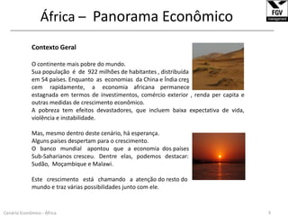 África – Panorama Econômico______________________________________________________________________________________________________________Contexto GeralO continente mais pobre do mundo.Sua população  é  de  922 milhões de habitantes , distribuída em 54 países. Enquanto  as  economias  da China e Índia crescem     rapidamente,     a     economia    africana    permanece estagnada em termos de investimentos, comércio exterior , renda per capita e outras medidas de crescimento econômico.A pobreza tem efeitos devastadores, que incluem baixa expectativa de vida, violência e instabilidade.Mas, mesmo dentro deste cenário, há esperança.Alguns países despertam para o crescimento. O   banco   mundial    apontou   que   a  economia  dos países Sub-Saharianos cresceu.  Dentre  elas,  podemos  destacar:  Mauritânia, Angola, Sudão,  Moçambique e Malawi.Este   crescimento   está   chamando   a  atenção do resto do mundo e traz várias possibilidades junto com ele.3Cenário Econômico - África