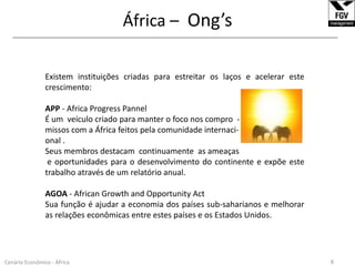 África – Ong’s______________________________________________________________________________________________________________Existem instituições criadas para estreitar os laços e acelerar este crescimento:APP - Africa Progress PannelÉ um  veículo criado para manter o foco nos compro  -missos com a África feitos pela comunidade internaci-onal.Seus membros destacam  continuamente  as ameaçase oportunidades para o desenvolvimento do continente e expõe este trabalho através de um relatório anual.AGOA - African Growth and Opportunity ActSua função é ajudar a economia dos países sub-saharianos e melhorar as relações econômicas entre estes países e os Estados Unidos. 8Cenário Econômico - África