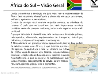 África do Sul – Visão Geral______________________________________________________________________________________________________________Ocupa atualmente a condição de país mais rico e industrializado da África. Tem economia diversificada e alicerçada no setor de serviços, indústria, agricultura e extrativismo.O setor de serviços está inserido, majoritariamente, na atividade do turismo. O país tem no safári um dos mais importantes atrativos turísticos. Além de parques nacionais, turismo de negócios e veraneio no litoral. O parque industrial é diversificado, nele destaca-se a indústria química, petroquímica, alimentícia, equipamentos de transporte, siderúrgica, máquinas, equipamentos agrícolas e metalúrgica. A África do Sul é um grande produtor agropecuário, isso se deve ao fato de existir extensas terras férteis,  o  que favorece a produ –ção agrícola. Na agricultura, o país   se   destaca  no  cultivo de   milho,  cana-de-açúcar,  uva,  laranja,  já na pecuária as principais  criações são de bovinos, aves, caprinos e ovinos. No extrativismo  o  país  destaca-se  na exploração de  suas jazidas minerais, especialmente de carvão,  cobre, manga –nês, ouro, cromita, urânio, ferro e diamantes.FONTE: HTTP://WWW.BRASILESCOLA.COM/AFRICA-DO-SUL/ECONOMIA-AFRICA-SUL.HTM9Cenário Econômico - África
