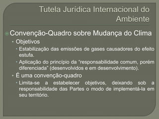 Convenção-Quadro sobre Mudança do Clima
• Objetivos
 Estabilização das emissões de gases causadores do efeito
estufa.
 Aplicação do princípio da “responsabilidade comum, porém
diferenciada” (desenvolvidos e em desenvolvimento).
• É uma convenção-quadro
 Limita-se a estabelecer objetivos, deixando sob a
responsabilidade das Partes o modo de implementá-la em
seu território.
 