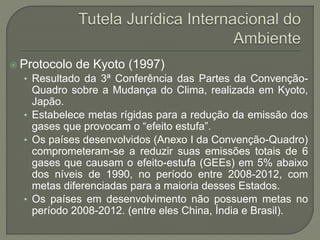  Protocolo de Kyoto (1997)
• Resultado da 3ª Conferência das Partes da Convenção-
Quadro sobre a Mudança do Clima, realizada em Kyoto,
Japão.
• Estabelece metas rígidas para a redução da emissão dos
gases que provocam o “efeito estufa”.
• Os países desenvolvidos (Anexo I da Convenção-Quadro)
comprometeram-se a reduzir suas emissões totais de 6
gases que causam o efeito-estufa (GEEs) em 5% abaixo
dos níveis de 1990, no período entre 2008-2012, com
metas diferenciadas para a maioria desses Estados.
• Os países em desenvolvimento não possuem metas no
período 2008-2012. (entre eles China, Índia e Brasil).
 