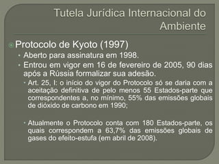 Protocolo de Kyoto (1997)
• Aberto para assinatura em 1998.
• Entrou em vigor em 16 de fevereiro de 2005, 90 dias
após a Rússia formalizar sua adesão.
 Art. 25, I: o início do vigor do Protocolo só se daria com a
aceitação definitiva de pelo menos 55 Estados-parte que
correspondentes a, no mínimo, 55% das emissões globais
de dióxido de carbono em 1990;
 Atualmente o Protocolo conta com 180 Estados-parte, os
quais correspondem a 63,7% das emissões globais de
gases do efeito-estufa (em abril de 2008).
 