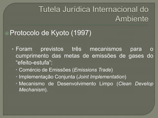 Protocolo de Kyoto (1997)
• Foram previstos três mecanismos para o
cumprimento das metas de emissões de gases do
“efeito-estufa”:
 Comércio de Emissões (Emissions Trade)
 Implementação Conjunta (Joint Implementation)
 Mecanismo de Desenvolvimento Limpo (Clean Develop
Mechanism).
 