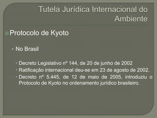 Protocolo de Kyoto
• No Brasil
 Decreto Legislativo nº 144, de 20 de junho de 2002
 Ratificação internacional deu-se em 23 de agosto de 2002.
 Decreto nº 5.445, de 12 de maio de 2005, introduziu o
Protocolo de Kyoto no ordenamento jurídico brasileiro.
 