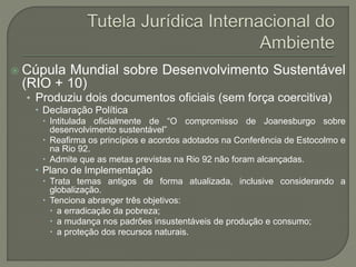  Cúpula Mundial sobre Desenvolvimento Sustentável
(RIO + 10)
• Produziu dois documentos oficiais (sem força coercitiva)
 Declaração Política
 Intitulada oficialmente de “O compromisso de Joanesburgo sobre
desenvolvimento sustentável”
 Reafirma os princípios e acordos adotados na Conferência de Estocolmo e
na Rio 92.
 Admite que as metas previstas na Rio 92 não foram alcançadas.
 Plano de Implementação
 Trata temas antigos de forma atualizada, inclusive considerando a
globalização.
 Tenciona abranger três objetivos:
 a erradicação da pobreza;
 a mudança nos padrões insustentáveis de produção e consumo;
 a proteção dos recursos naturais.
 