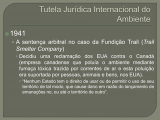1941
• A sentença arbitral no caso da Fundição Trail (Trail
Smelter Company)
 Decidiu uma reclamação dos EUA contra o Canadá
(empresa canadense que poluía o ambiente mediante
fumaça tóxica trazida por correntes de ar e esta poluição
era suportada por pessoas, animais e bens, nos EUA).
 “Nenhum Estado tem o direito de usar ou de permitir o uso de seu
território de tal modo, que cause dano em razão do lançamento de
emanações no, ou até o território de outro”.
 