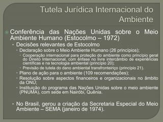  Conferência das Nações Unidas sobre o Meio
Ambiente Humano (Estocolmo – 1972)
• Decisões relevantes de Estocolmo
 Declaração sobre o Meio Ambiente Humano (26 princípios);
 Cooperação internacional para proteção do ambiente como princípio geral
do Direito Internacional, com ênfase no livre intercâmbio de experiências
científicas e na tecnologia ambiental (princípio 20);
 Previsão de tutela do dano ambiental transfronteiriço (princípio 21).
 Plano de ação para o ambiente (109 recomendações);
 Resolução sobre aspectos financeiros e organizacionais no âmbito
da ONU;
 Instituição do programa das Nações Unidas sobre o meio ambiente
(PNUMA), com sede em Nairóbi, Quênia.
• No Brasil, gerou a criação da Secretaria Especial do Meio
Ambiente – SEMA (janeiro de 1974).
 