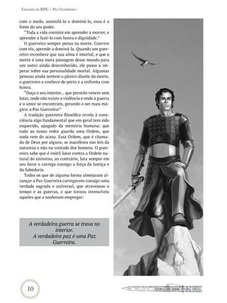 Cenário de rPG – Paz GUerreira


com o medo, assimilá-lo e dominá-lo, essa é a
fonte do seu poder.
   “Toda a vida consiste em aprender a morrer, e
aprender a fazê-lo com honra e dignidade.”
   O guerreiro sempre pensa na morte. Convive
com ela, aprende a dominá-la. Quando um guer-
reiro reconhece que sua alma é imortal, e que a
morte é uma mera passagem desse mundo para
um outro ainda desconhecido, ele passa a im-
perar sobre sua personalidade mortal. Algumas
pessoas ainda sentem o pânico diante da morte,
o guerreiro a conhece de perto e a enfrenta com
honra.
   “Ouça o seu interior... que permite vencer sem
lutar, onde não existe a violência e onde a guerra
e o amor se encontram, gerando o ser mais má-
gico: a Paz Guerreira!”
   A tradição guerreira filosófica revela à cons-
ciência algo fundamental que em geral tem sido
esquecido, apagado da memória humana: que
tudo ao nosso redor guarda uma Ordem, que
nada vem do acaso. Essa Ordem, que é chama-
da de Deus por alguns, se manifesta nas leis da
natureza e não na vontade dos homens. O guer-
reiro sabe que é inútil lutar contra a Ordem na-
tural do universo, ao contrário, luta sempre em
seu favor e carrega consigo a força da Justiça e
da Sabedoria.
   Todos os que de alguma forma almejaram al-
cançar a Paz Guerreira carregavam consigo uma
verdade sagrada e universal, que atravessou o
tempo e as guerras, e que tornou invencíveis
aqueles que a souberam empregar:




     A verdadeira guerra se trava no
                interior.
      A verdadeira paz é uma Paz
               Guerreira.




    10
 