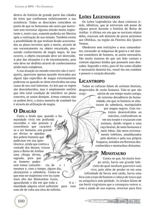 Cenário de rPG – Paz GUerreira


dentro da história de grande parte das cidades
do reino que confirmam enfaticamente a sua          Leões LeGendários
existência. Todas as descrições coincidem no           Os Leões Legendários são duas criaturas ir-
ponto de que os fantasmas são seres que morre-      mãs, idênticas, que já estiveram sob posse de
ram sem terminar alguma missão muito impor-         alguns povos durante a história do Reino de
tante e, neste caso, somente poderão ser libertos   Anthar. A última vez em que se ouviram relatos
após a realização de sua missão. Também existe      deles, estavam sob domínio de povos próximos
a possibilidade de que tenham ficado acorrenta-     aos Ohitikas, na região da Floresta dos Quatro
dos ao plano terrestre após a morte, através de     Ventos.
um encantamento ou objeto encantado, pos-              Obedecem sem restrições a seus comandan-
suindo conhecimento de magia negra. Se isso         tes, tornando-se máquinas de guerra e até mes-
ocorrer, o objeto encantado deve ser destruído.     mo comedores de homens, se assim necessário.
A pior das situações é a de encantamento, pois      São muito maiores do que um leão comum e
este deve ser desfeito através de conhecimentos     contam algumas lendas que possuem asas dou-
ainda mais complexos.                               radas. Segundo o mito, para tê-los como aliados
   A sua atuação no mundo concreto não é corri-     é necessário dominá-los, vencê-los em combate
queira, aparecem apenas quando invocados por        e possuir o coração dourado.
algum tipo específico de magia extremamente
poderosa ou quando se vêem envolvidos em uma        LiCantroPo
causa de seu real interesse. As leis que os regem     Todas as culturas falam de animais bestiais,
são desconhecidas, mas é amplamente notório         desprovidos de razão humana. Fala-se que são
que têm total condição de interferir no plano       origi-        nários de um tempo muito antigo,
concreto, se assim desejam. Armas comuns não                      de extrema decadência da huma-
os podem ferir, a única maneira de combatê-los                   nidade, em que os homens se afas-
é através da utilização de magia.                               taram da sabedoria, manipulados
                                                                       por magos negros. Com ins-
o draGão                                                                  tintos desenvolvidos ao
   Conta a lenda que, quando a hu-                                        máximo, confundiram-se
manidade vivia em profunda                                            em seu torpor e cruzaram com
escuridão e não possuía a                                            animais, dando origem a uma
consciência que caracteri-                                          raça bestial, de meio humanos e
za o ser humano, um grande                                           meio lobos. São seres extrema-
ser divino se apiedou                                                mente infelizes, amaldiçoados
dos pobres homens que                                               pelo destino e pela sua própria
padeciam em sua igno-                                            fraqueza, temidos em florestas des-
rância e, ainda que contra a
                                                                conhecidas e montanhas distantes.
vontade dos deuses, trouxe
para o Reino de Anthar
uma chispa divina,                                                  minotaUro
sagrada, para que                                                      Conta-se que, há muito tem-
os homens pudes-                                                   po atrás, havia um grande labi-
sem tomar consciên- cia de           s i                       rinto do qual nenhum guerreiro saía
mesmos e, com o tempo, algum dia,                            vivo, pois além de perder-se em uma
alcançarem a sabedoria. Conta-se                        infinidade de becos sem saída, havia uma
que esse ser majestoso vive no cume                 fera com corpo de homem e cabeça de touro que
mais alto das Montanhas Azuis,
                                                    os aniquilava sem piedade. As lendas falam de
aguardando o dia em que toda a           hu-
                                                    um herói virginiano que o conseguiu vencer e,
manidade adquira nível suficiente para voar
                                                    com a ajuda de sua esposa, retornar para fora
com ele de volta aos céus do infinito.



   100
 