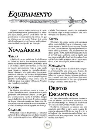 equiPamento
   Algumas culturas – descritas no cap. 6 – pos-      é afiada. É arremessada, usando um movimento
suem armas específicas, que são descritas na se-      circular de corpo e atinge distâncias com efici-
ção Novas Armas, abaixo. Essas armas têm dis-         ência de dano de até 30 metros.
ponibilidade razoável apenas na cultura em que
se originam, ou na capital Anthar. Será muito         kirPan
difícil você encontrar um Chakkar na feira de ar-       O Kirpan é ao mesmo tempo uma arma para
mas na cidade de Aquário, por exemplo.                defesa e um símbolo. Para os geminianos ,repre-
                                                      senta os poderes temporais e atemporais. É usada

novasarmas                                            na cinta, de maneira que fique sempre bem visí-
                                                      vel de forma que quem a veja, se desencoraje de
                                                      atacar quem a porta. Também é usada como meio
                                                      de prevenir que a violência ocorra a alguém que
taiaha                                                não possa se defender. Se alguém intenciona fazer
  A Taiaha é a arma tradicional dos habitantes        mal a algum indefeso saberá que encontra resis-
da Cidade do Touro. Suas medidas de compri-           tência se por perto alguém portar um Kirpan.
mento normalmente são entre um metro e meio
e um metro e oitenta centímetros. É uma arma          maCUahUitL
de madeira para combate corpo-a-corpo usada              Típica dos guerreiros da Cidade do Carangue-
para golpes em balanço ou estocadas rápidas.          jo, a Macuahuitl é uma arma com o formato de
Possui três partes principais: arero (língua), nor-   uma espada de madeira. Suas laterais são crave-
malmente esculpida em madeira ou lapidada em          jadas com pequenas lâminas feitas de obsidiana,
pedra, upoko (cabeça), a base de onde a língua se     um vidro vulcânico que os habitantes de Caran-
projeta e o ate (fígado), a longa lâmina chata de     guejo usam comumente. É feita para golpear em
madeira, usada para golpear e bloquear. A língua      balanço, causando cortes doloridos.
não é usada em combate.

khanda
   De lâmina normalmente ampla e pesada, a
                                                      objetos
Khanda é uma das armas típicas utilizadas pelos
guerreiros da Cidade dos Gêmeos. Do cabo, pro-
jeta-se um pequeno espeto de metal na direção
                                                      enCantados
oposta da lâmina. Ao contrário de outras espadas         Os objetos Encantados são itens de certa rari-
de lâmina retas pelo mundo, que foram concebi-        dade em Anthar. São frutos de extensos rituais
das primariamente para estocadas com a ponta, a       que envolvem tempo e a habilidade de artesãos
Khanda é usada para desferir golpes em balanço.       que tenham desenvolvidas muitas Virtudes.
                                                         Os objetos encantados são criados para um
Chakkar                                               propósito específico e para serem usados de
                                                      maneira adequada. O Mestre do Jogo deve ter o
  O Chakkar ou disco de arremesso, é um anel          cuidado de criar itens com uma finalidade e en-
achatado de metal que possui um diâmetro entre        tregá-los aos personagens que têm por destino
vinte e sessenta centímetros e a lâmina exterior      receber esse objeto.



                                                 102
 