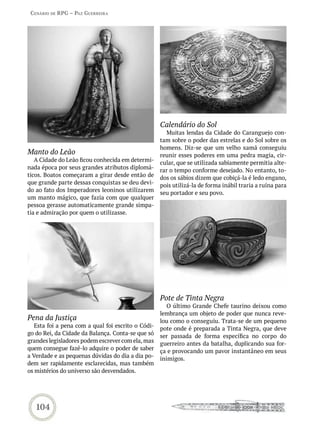 Cenário de rPG – Paz GUerreira




                                                    Calendário do Sol
                                                      Muitas lendas da Cidade do Caranguejo con-
                                                    tam sobre o poder das estrelas e do Sol sobre os
                                                    homens. Diz-se que um velho xamã conseguiu
Manto do Leão                                       reunir esses poderes em uma pedra magia, cir-
   A Cidade do Leão ficou conhecida em determi-     cular, que se utilizada sabiamente permitia alte-
nada época por seus grandes atributos diplomá-      rar o tempo conforme desejado. No entanto, to-
ticos. Boatos começaram a girar desde então de      dos os sábios dizem que cobiçá-la é ledo engano,
que grande parte dessas conquistas se deu devi-     pois utilizá-la de forma inábil traria a ruína para
do ao fato dos Imperadores leoninos utilizarem      seu portador e seu povo.
um manto mágico, que fazia com que qualquer
pessoa gerasse automaticamente grande simpa-
tia e admiração por quem o utilizasse.




                                                    Pote de Tinta Negra
                                                       O último Grande Chefe taurino deixou como
                                                    lembrança um objeto de poder que nunca reve-
Pena da Justiça                                     lou como o conseguiu. Trata-se de um pequeno
   Esta foi a pena com a qual foi escrito o Códi-   pote onde é preparada a Tinta Negra, que deve
go do Rei, da Cidade da Balança. Conta-se que só    ser passada de forma específica no corpo do
grandes legisladores podem escrever com ela, mas    guerreiro antes da batalha, duplicando sua for-
quem consegue fazê-lo adquire o poder de saber      ça e provocando um pavor instantâneo em seus
a Verdade e as pequenas dúvidas do dia a dia po-    inimigos.
dem ser rapidamente esclarecidas, mas também
os mistérios do universo são desvendados.




   104
 