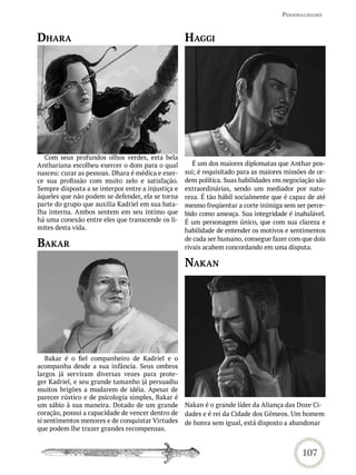PersonaLidades



dhara                                               haGGi




  Com seus profundos olhos verdes, esta bela
Anthariana escolheu exercer o dom para o qual          É um dos maiores diplomatas que Anthar pos-
nasceu: curar as pessoas. Dhara é médica e exer-    sui; é requisitado para as maiores missões de or-
ce sua profissão com muito zelo e satisfação.       dem política. Suas habilidades em negociação são
Sempre disposta a se interpor entre a injustiça e   extraordinárias, sendo um mediador por natu-
àqueles que não podem se defender, ela se torna     reza. É tão hábil socialmente que é capaz de até
parte do grupo que auxilia Kadriel em sua bata-     mesmo freqüentar a corte inimiga sem ser perce-
lha interna. Ambos sentem em seu íntimo que         bido como ameaça. Sua integridade é inabalável.
há uma conexão entre eles que transcende os li-     É um personagem único, que com sua clareza e
mites desta vida.                                   habilidade de entender os motivos e sentimentos
                                                    de cada ser humano, consegue fazer com que dois
bakar                                               rivais acabem concordando em uma disputa.

                                                    nakan




   Bakar é o fiel companheiro de Kadriel e o
acompanha desde a sua infância. Seus ombros
largos já serviram diversas vezes para prote-
ger Kadriel, e seu grande tamanho já persuadiu
muitos brigões a mudarem de idéia. Apesar de
parecer rústico e de psicologia simples, Bakar é
um sábio à sua maneira. Dotado de um grande         Nakan é o grande líder da Aliança das Doze Ci-
coração, possui a capacidade de vencer dentro de    dades e é rei da Cidade dos Gêmeos. Um homem
si sentimentos menores e de conquistar Virtudes     de honra sem igual, está disposto a abandonar
que podem lhe trazer grandes recompensas.


                                                                                            107
 