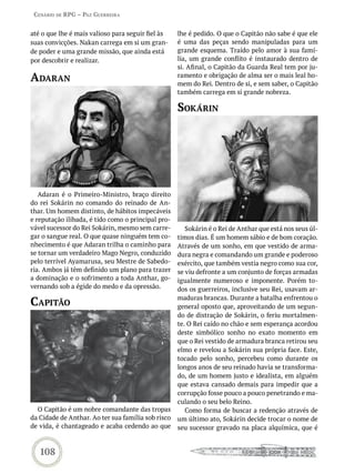 Cenário de rPG – Paz GUerreira


até o que lhe é mais valioso para seguir fiel às    lhe é pedido. O que o Capitão não sabe é que ele
suas convicções. Nakan carrega em si um gran-       é uma das peças sendo manipuladas para um
de poder e uma grande missão, que ainda está        grande esquema. Traído pelo amor à sua famí-
por descobrir e realizar.                           lia, um grande conflito é instaurado dentro de
                                                    si. Afinal, o Capitão da Guarda Real tem por ju-
adaran                                              ramento e obrigação de alma ser o mais leal ho-
                                                    mem do Rei. Dentro de si, e sem saber, o Capitão
                                                    também carrega em si grande nobreza.

                                                    sokárin




   Adaran é o Primeiro-Ministro, braço direito
do rei Sokárin no comando do reinado de An-
thar. Um homem distinto, de hábitos impecáveis
e reputação ilibada, é tido como o principal pro-
vável sucessor do Rei Sokárin, mesmo sem carre-        Sokárin é o Rei de Anthar que está nos seus úl-
gar o sangue real. O que quase ninguém tem co-      timos dias. É um homem sábio e de bom coração.
nhecimento é que Adaran trilha o caminho para       Através de um sonho, em que vestido de arma-
se tornar um verdadeiro Mago Negro, conduzido       dura negra e comandando um grande e poderoso
pelo terrível Ayamarusa, seu Mestre de Sabedo-      exército, que também vestia negro como sua cor,
ria. Ambos já têm definido um plano para trazer     se viu defronte a um conjunto de forças armadas
a dominação e o sofrimento a toda Anthar, go-       igualmente numeroso e imponente. Porém to-
vernando sob a égide do medo e da opressão.         dos os guerreiros, inclusive seu Rei, usavam ar-

CaPitão                                             maduras brancas. Durante a batalha enfrentou o
                                                    general oposto que, aproveitando de um segun-
                                                    do de distração de Sokárin, o feriu mortalmen-
                                                    te. O Rei caído no chão e sem esperança acordou
                                                    deste simbólico sonho no exato momento em
                                                    que o Rei vestido de armadura branca retirou seu
                                                    elmo e revelou a Sokárin sua própria face. Este,
                                                    tocado pelo sonho, percebeu como durante os
                                                    longos anos de seu reinado havia se transforma-
                                                    do, de um homem justo e idealista, em alguém
                                                    que estava cansado demais para impedir que a
                                                    corrupção fosse pouco a pouco penetrando e ma-
                                                    culando o seu belo Reino.
  O Capitão é um nobre comandante das tropas           Como forma de buscar a redenção através de
da Cidade de Anthar. Ao ter sua família sob risco   um último ato, Sokárin decide trocar o nome de
de vida, é chantageado e acaba cedendo ao que       seu sucessor gravado na placa alquímica, que é


   108
 
