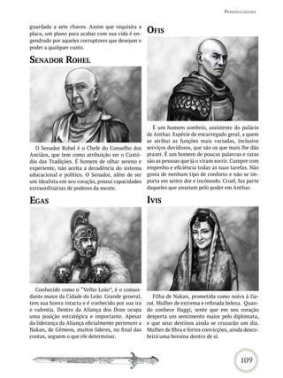 PersonaLidades


guardada a sete chaves. Assim que requisita a
placa, um plano para acabar com sua vida é en-     oFis
gendrado por aqueles corruptores que desejam o
poder a qualquer custo.

senador roheL




                                                     É um homem sombrio, assistente do palácio
                                                   de Anthar. Espécie de encarregado geral, a quem
                                                   se atribui as funções mais variadas, inclusive
  O Senador Rohel é o Chefe do Conselho dos        serviços duvidosos, que são os que mais lhe dão
Anciãos, que tem como atribuição ser o Custó-      prazer. É um homem de poucas palavras e raras
dio das Tradições. É homem de olhar sereno e       são as pessoas que já o viram sorrir. Cumpre com
experiente, não aceita a decadência do sistema     empenho e eficiência todas as suas tarefas. Não
educacional e político. O Senador, além de ser     gosta de nenhum tipo de conforto e não se im-
um idealista em seu coração, possui capacidades    porta em sentir dor e incômodo. Cruel, faz parte
extraordinárias de poderes da mente.               daqueles que anseiam pelo poder em Anthar.

eGas                                               ivis




  Conhecido como o “Velho Leão”, é o coman-
dante maior da Cidade do Leão. Grande general,        Filha de Nakan, prometida como noiva à Ga-
tem sua honra intacta e é conhecido por sua ira    rat. Mulher de extrema e refinada beleza. Quan-
e valentia. Dentro da Aliança dos Doze ocupa       do conhece Haggi, sente que em seu coração
uma posição estratégica e importante. Apesar       desperta um sentimento maior pelo diplomata,
da liderança da Aliança oficialmente pertencer a   e que seus destinos ainda se cruzarão um dia.
Nakan, de Gêmeos, muitos líderes, no final das     Mulher de fibra e fortes convicções, ainda desco-
contas, seguem o que ele determinar.               brirá uma heroína dentro de sí.



                                                                                           109
 