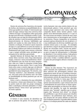 CamPanhas
   Dentro do universo Paz Guerreira e do mundo         vertiu bastante com uma estória dentro de um
de Anthar, são inúmeras as possibilidades de es-       determinado gênero é bem provável que este
tórias que podem ser criadas. É interessante que       mesmo grupo apreciará uma outra estória ou
antes do jogo começar haja uma conversa entre          campanha dentro deste mesmo gênero. Cada
o Mestre do Jogo e os jogadores sobre qual estilo      gênero atrai determinadas pessoas e é o que os
de jogo trará diversão e satisfação a todos. É váli-   faz reservarem um tempo e saírem de suas casas
do ressaltar que um jogo de interpretação (RPG)        para interpretarem os personagens que viverão
além de entreter é uma ferramenta poderosa no          as aventuras. Poucas campanhas ou aventuras
desenvolvimento de diversas habilidades que            possuem apenas elementos de um só gênero e é
podem ser usadas na vida como forma de cres-           a sua combinação em diversas medidas que cria
cimento e evolução. O Cenário é parte essencial        cenários únicos para o seu jogo. Os exemplos
do jogo e é o que definirá os rumos da estória e o     que daremos a seguir são apenas diretrizes e não
que se deseja explorar por todos os envolvidos. É      devem ser encaradas como “escrito em pedra”.
fundamental que traga como retorno a diversão          Afinal, o que atrai um grande número de pesso-
e que o tempo utilizado nesta atividade gere a         as para os jogos de interpretação é a liberdade
sensação de ter sido bem aproveitado.                  de desenhar e viver estórias únicas. Cada gênero
   Quando falamos de fantasia logo nos vêm à           será responsável por enfatizar que tipo de emo-
mente feitos incríveis como força descomunal,          ções serão vividas e também definirá o quanto
magia, criaturas e seres extraordinários e diver-      as ações dos personagens afetará o mundo à sua
sos elementos que são fruto de nossa imagina-          volta.
ção e dão cor e sabor às situações vividas pelos
personagens de uma estória. Isso é o que torna         FiLosóFiCo
tanto estes como o cenário algo que vai além do           Dentro da obra literária “Paz Guerreira”, de
corriqueiro e que nos permite explorar toda a ca-      onde é baseado este suplemento, talvez os con-
pacidade de nossa imaginação. No entanto, uma          flitos internos dos personagens tenham uma
“fantasia realística”, com elementos corriquei-        importância maior do que os conflitos externos.
ros, está mais perto da história real e de todas       Explorar personagens que devem se desenvolver
as possibilidades de feitos possíveis por um ser       internamente através de experiências e decisões
humano real.                                           em busca das Virtudes é o tema aqui. Não bas-
   Entre o real e o fantástico há uma infinidade       ta realizar uma missão ou determinada tarefa
de maneiras e doses para balanceá-los e chegar         apenas mecanicamente, o que contará mais será
ao ponto exato de onde seu grupo conseguirá            o entendimento de quais foram as lições apren-
obter a satisfação e diversão almejados e é sobre      didas pelos personagens no decorrer do enfren-
algumas dessas “áreas cinza” que queremos fa-          tamento dos desafios. Se nada foi aprendido
lar neste capítulo.                                    durante uma “jornada”, significa que as perso-
                                                       nagens não “puseram suas almas” na solução

Gêneros                                                dos problemas e que devem passar por desafios
                                                       similares e de preferência mais intensos, para
                                                       que possam dar um passo adiante na busca de
  O Gênero é uma maneira de identificar do             suas evoluções pessoais. O grande objetivo neste
que as pessoas vão gostar. Se um grupo se di-          gênero é a evolução pessoal de cada um. Refletir


                                                   11
 