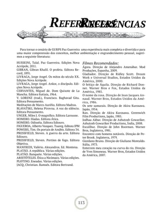referênCias
                             referênCias
  Para tornar o cenário de GURPS Paz Guerreira uma experiência mais completa e divertida e para
uma maior compreensão dos conceitos, melhor ambientação e engrandecimento pessoal, sugeri-
mos a seguinte literatura:

HUSSEINI, Talal. Paz Guerreira. Edições Nova     Filmes Recomendados:
Acrópole, 2011.                                  Ágora. Direção de Alejandro Amenábar. Mod
GIBRAN, Gibran Khalil. O profeta. Editora Re-    Produções, Espanha, 2009.
cord, 1891.                                      Gladiador. Direção de Ridley Scott. Dream
LIVRAGA, Jorge Angel. Os mitos do século XX.     Work e Universal Studios, Estados Unidos da
Edições Nova Acrópole.                           América, 2000.
LIVRAGA, Jorge Angel. Ankor, o discípulo. Edi-   O feitiço de Áquila. Direção de Richard Don-
ções Nova Acrópole.                              ner. Warner Bros e Fox, Estados Unidos da
CERVANTES, Miguel de. Dom Quixote de La          América, 1985.
Mancha. Editora Itatiaia, 1964.                  O nome da rosa. Direção de Jean Jacques An-
V. LORENZ (trad.), Francisco. Baghavad Gita.     naud. Warner Bros, Estados Unidos da Amé-
Editora Pensamento.                              rica, 1986.
Meditações de Marco Aurélio. Editora Madras.     Os sete samurais. Direção de Akira Kurosawa.
BLAVATSKI, Helena Ptrovna. A voz do silêncio.    Japão, 1954.
Editora Pensamento.                              Ran. Direção de Akira Kurosawa. Greenwich
UNGER, Miles J. O magnífico. Editora Larousse.   Film Productions, Japão, 1985.
HOMERO. Ilíadas. Editora Ática.                  Jodhaa Akbar. Direção de Ashutosh Gowariker.
HOMERO. Odisséia. Editora Ediouro.               Ashutosh Gowariker Productions, Índia, 2008.
FIGUEROA, Alberto Vazquez. Tuareg. Editora IPM   Excalibur. Direção de John Boorman. Warner
POWERS, Tim. Os portais de Anúbis. Editora 34.   Bros, Inglaterra, 1981.
PRESSFIELD, Steven. A guerra da arte. Editora    Encontro com homens notáveis. Direção de Pe-
Ediouro.                                         ter Brook. Inglaterra, 1979.
PRESSFIELD, Steven. Portões de fogo. Editora     Giordano Bruno. Direção de Giuliano Montaldo.
Objetiva.                                        Itália, 1973.
MANFREDI, Valério. Alexandros. Ed. Montena.      Enterrem meu coração na curva do rio. Direção
PLATÃO. A república. Várias edições.             de Yves Simoneau. Warner Bros, Estados Unidos
PLATÃO. Banquete. Várias edições.                da América, 2007.
ARISTÓTELES. Ética a Nicômaco. Várias edições.
PLOTINO. Eneadas. Várias edições.
JACQ, Christian. Ramsés. Editora Bertrand.




                                             113
 