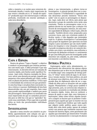 Cenário de rPG – Paz GUerreira


sobre a maneira e as razões para vencerem de-        pistas e sua interpretação, o gênero torna-se
terminado desafio é muito mais importante do         investigativo. A emoção gerada deve ser o cons-
que vencer o desafio em si. O “estado de espíri-     tante suspense. É fundamental a capacidade de
to” produzido aqui é de interiorização e reflexão    não desanimar perante inúmeros “becos sem
profunda, resultando em enorme satisfação a          saída” com os quais os personagens se depara-
cada nova descoberta.                                rão. Aqui, nada deve ser óbvio, pois pistas que
                                                     desviarão o grupo do caminho certo serão uma
                                                     constante. Tantos os personagens como os jo-
                                                     gadores devem ter em mente que a solução virá
                                                     através de investigações intensas, de uma enor-
                                                     me capacidade de dedução e observação, além de
                                                     ousadia. Também devem estar preparados para
                                                     correrem riscos, pois um criminoso poderá di-
                                                     ficultar muito a vida daqueles que pretendem
                                                     expô-lo. O gênero investigativo é recomendado
                                                     para grupos de jogadores que apreciam um bom
                                                     enigma e para narradores que são muito habili-
                                                     dosos em imaginar e criar situações complexas.
                                                     A grande recompensa não deve ser somente des-
                                                     vendar um crime e um mistério, mas enfrentar a
                                                     frustração de deduções errôneas e o sentimento
                                                     de que uma falha por parte do investigador pode
                                                     inocentar um culpado, ou, pior ainda, submeter
                                                     um inocente a um destino injusto.
CaPa e esPada
   Dentro do gênero “Capa e Espada” o objetivo       intriGa PoLítiCa
é conduzir os personagens por estórias permea-          Espionagem, ações sutis, planejamento, co-
das com muita ação. A idéia principal é que seja     nhecimento dos adversários são apenas alguns
emocionante. As decisões devem ser tomadas de        dos elementos que se deve ter em mente quando
maneira rápida, pois hesitar pode significar fra-    se escolhe jogar uma campanha de intriga polí-
cassar. Aqui estão clássicos exemplos da litera-     tica. O “clima” neste estilo de jogo é o de incer-
tura: salvar uma donzela em perigo, impedir que      teza e tensão mental. Um bom político, em prol
pequenas vilas sejam pilhadas por vilões, acabar     de alcançar seus objetivos, deve valer-se de uma
com os planos de pessoas maléficas. O foco aqui      grande dose de diplomacia além de ter a capa-
é a intensidade das aventuras em que geralmen-       cidade de olhar para as situações sob um amplo
te uma boa briga e um plano bem executado tra-       ângulo. Planejamento a longo prazo também é
rão a vitória e o sucesso. Habilidades de luta bem   algo presente, pois, no universo das relações in-
desenvolvidas são um pré-requisito, bem como         terpessoais, raramente os resultados são obtidos
uma grande espirituosidade e audácia por parte       de maneira rápida. Antes, deve-se conhecer a
dos personagens. Neste gênero os resultados são      pessoa de quem se quer algo, seus interesses e
mais importantes do que os caminhos percorri-        motivações. Saber como tornar alguém favorá-
dos para se obtê-los e do que se “aprendeu” du-      vel e cumprir os favores que se promete é indis-
rante essa caminhada. O foco aqui são os grande      pensável para aquele que quer se manter em sua
feitos ao invés das peculiaridades individuais       posição. É importante lembrar que todo aquele
dos heróis.                                          que adquire poder político quase nunca pre-
                                                     tende abrir mão deste poder, apesar de sempre
investiGativo                                        existir uns poucos que realmente exercem suas
   Quando o tema envolve um mistério ou pro-         funções de maneira digna, estes geralmente são
blema aparentemente sem solução em que o             aqueles que entendem que desenvolver Virtudes
caminho para desvendá-lo abrange a busca de          e usá-las no planejamento e execução de planos



    12
 