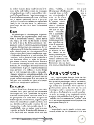 CamPanhas


é a melhor maneira de se construir uma civili-      falhas. Também, a maneira         com a qual
zação justa onde todos possam se preocupar,         lideram seus subordinados            l h e s
principalmente em resolver seus conflitos inter-    conferirá fama ou infâ-                mia e
nos. Um bom político não é aquele que ocupa um      suas conseqüências. O                   foco
determinado cargo para usufruir de privilégios      neste tipo de gênero                     é
para si mesmo, mas aquele que se vê em posi-        gerar uma sensação
ção de realizar ações que visem uma melhoria de     de “peso da respon-
condições de vida para todos. Ou, pelo menos,       sabilidade”, desen-
que consiga ser visto desta forma pelas demais      volver a capacidade
pessoas...                                          de liderança e fazer
                                                    com que os joga-
ÉPiCo                                               dores     conheçam
   No gênero épico o ambiente geral é apresen-      bem as qualidades
tado de forma que os personagens estão desti-       e fraquezas dos
nados a enfrentarem desafios... Épicos. Salvar      recursos à sua dis-
uma nação, um reino ou até mesmo o mundo            posição e descobrir
faz parte do dia-a-dia destes destemidos e ini-     qual a melhor ma-
gualáveis heróis. Geralmente, para se conseguir     neira de empregá-
o grande objetivo final, os personagens devem       los para obterem
realizar uma série de tarefas menores, que ainda    sucesso com o me-
assim não deixam de ser extremamente difíceis       nor número de per-
e importantes. O sentimento gerado neste gêne-      das. Devem ter em
ro de jogo é o de urgência, grandiosidade e difi-   mente que são respon-
culdade na realização de tudo que envolve lutar     sáveis por outras vidas
pelo destino de muitos. As ações dos persona-       e se isso for tratado com
gens afetam o destino de incontáveis pessoas e      descaso, poderá afetá-los
se falharem serão responsáveis pelo sofrimento      diretamente em sua busca
de muitos. Os personagens devem ser lembrados       pelo desenvolvimento de virtudes.
constantemente da grande responsabilidade que
pousa por sobre seus ombros, ao mesmo tempo
que, se obtiverem sucesso, serão os grandes he-
róis cujos feitos serão lembrados e cantados pela
eternidade. Salvar o mundo ou impedir que um
                                                    abranGênCia
grande mal prospere nunca deve ser uma tarefa         Uma Campanha pode abranger desde um úni-
fácil, mas uma que exija um comprometimento         co local até todo o mundo de Anthar. Isso defi-
total dos personagens com o objetivo.               ne o quanto os personagens verão e conhecerão,
                                                    sendo o ponto de partida para que o Mestre do
estratÉGia                                          Jogo planeje suas aventuras. Resulta-se disso o
                                                    questionamento acerca do ponto de vista dos
  Dentro desta linha, desenvolve-se uma cam-        personagens sobre o ambiente. Escolher dife-
panha de forma que o que define o sucesso dos       rentes áreas de abrangência permite uma liga-
personagens são suas capacidades de angariar        ção entre aventuras, o que novamente admite
e analisar informações e com base nestes estu-      aventuras intermediárias. Inserir elementos se-
dos planejarem suas ações frente a capacidade       cundários que funcionem como “ganchos” para
do lado opositor. Normalmente, os personagens       novas aventuras gera oportunidades para uma
estarão no comando de unidades ou tropas e as       mudança de abrangência.
suas decisões determinarão o sucesso de seus
recursos. Isto resulta num elevado grau de res-
ponsabilidade, pois em muitos casos terão que
                                                    LoCaL
responder a alguém de estatura hierárquica su-        Campanhas locais são aquelas onde as aven-
perior tanto por seus sucessos como por suas        turas se passam em um determinado local. Um



                                                                                            13
 