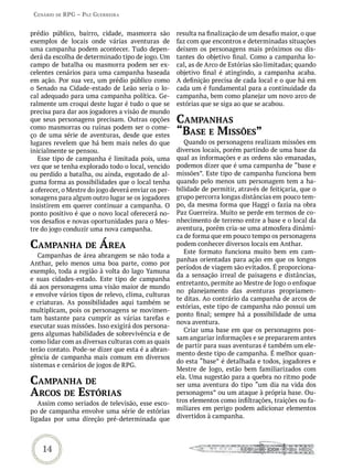 Cenário de rPG – Paz GUerreira


prédio público, bairro, cidade, masmorra são         resulta na finalização de um desafio maior, o que
exemplos de locais onde várias aventuras de          faz com que encontros e determinadas situações
uma campanha podem acontecer. Tudo depen-            deixem os personagens mais próximos ou dis-
derá da escolha de determinado tipo de jogo. Um      tantes do objetivo final. Como a campanha lo-
campo de batalha ou masmorra podem ser ex-           cal, as de Arco de Estórias são limitadas; quando
celentes cenários para uma campanha baseada          objetivo final é atingindo, a campanha acaba.
em ação. Por sua vez, um prédio público como         A definição precisa de cada local e o que há em
o Senado na Cidade-estado de Leão seria o lo-        cada um é fundamental para a continuidade da
cal adequado para uma campanha política. Ge-         campanha, bem como planejar um novo arco de
ralmente um croqui deste lugar é tudo o que se       estórias que se siga ao que se acabou.
precisa para dar aos jogadores a visão de mundo
que seus personagens precisam. Outras opções         CamPanhas
como masmorras ou ruínas podem ser o come-
ço de uma série de aventuras, desde que estes        “base e missões”
lugares revelem que há bem mais neles do que            Quando os personagens realizam missões em
inicialmente se pensou.                              diversos locais, porém partindo de uma base da
   Esse tipo de campanha é limitada pois, uma        qual as informações e as ordens são emanadas,
vez que se tenha explorado todo o local, vencido     podemos dizer que é uma campanha de “base e
ou perdido a batalha, ou ainda, esgotado de al-      missões”. Este tipo de campanha funciona bem
guma forma as possibilidades que o local tenha       quando pelo menos um personagem tem a ha-
a oferecer, o Mestre do jogo deverá enviar os per-   bilidade de permitir, através de feitiçaria, que o
sonagens para algum outro lugar se os jogadores      grupo percorra longas distâncias em pouco tem-
insistirem em querer continuar a campanha. O         po, da mesma forma que Haggi o fazia na obra
ponto positivo é que o novo local oferecerá no-      Paz Guerreira. Muito se perde em termos de co-
vos desafios e novas oportunidades para o Mes-       nhecimento de terreno entre a base e o local da
tre do jogo conduzir uma nova campanha.              aventura, porém cria-se uma atmosfera dinâmi-
                                                     ca de forma que em pouco tempo os personagens
CamPanha de área                                     podem conhecer diversos locais em Anthar.
                                                        Este formato funciona muito bem em cam-
   Campanhas de área abrangem se não toda a
                                                     panhas orientadas para ação em que os longos
Anthar, pelo menos uma boa parte, como por
                                                     períodos de viagem são evitados. É proporciona-
exemplo, toda a região à volta do lago Yamuna
                                                     da a sensação irreal de paisagens e distâncias,
e suas cidades-estado. Este tipo de campanha
                                                     entretanto, permite ao Mestre de Jogo o enfoque
dá aos personagens uma visão maior de mundo
                                                     no planejamento das aventuras propriamen-
e envolve vários tipos de relevo, clima, culturas
                                                     te ditas. Ao contrário da campanha de arcos de
e criaturas. As possibilidades aqui também se
                                                     estórias, este tipo de campanha não possui um
multiplicam, pois os personagens se movimen-
                                                     ponto final; sempre há a possibilidade de uma
tam bastante para cumprir as várias tarefas e
                                                     nova aventura.
executar suas missões. Isso exigirá dos persona-
                                                        Criar uma base em que os personagens pos-
gens algumas habilidades de sobrevivência e de
                                                     sam angariar informações e se prepararem antes
como lidar com as diversas culturas com as quais
                                                     de partir para suas aventuras é também um ele-
terão contato. Pode-se dizer que esta é a abran-
                                                     mento deste tipo de campanha. É melhor quan-
gência de campanha mais comum em diversos
                                                     do esta “base” é detalhada e todos, jogadores e
sistemas e cenários de jogos de RPG.
                                                     Mestre de Jogo, estão bem familiarizados com
CamPanha de                                          ela. Uma sugestão para a quebra no ritmo pode
                                                     ser uma aventura do tipo “um dia na vida dos
arCos de estórias                                    personagens” ou um ataque à própria base. Ou-
   Assim como seriados de televisão, esse esco-      tros elementos como infiltrações, traições ou fa-
po de campanha envolve uma série de estórias         miliares em perigo podem adicionar elementos
ligadas por uma direção pré-determinada que          divertidos à campanha.




    14
 
