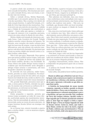 Cenário de rPG – Paz GUerreira


   -A guerra ainda não aconteceu e meu povo            -Meu Senhor, a guerra virá para a tua cidade e
está cansado de batalhas. Nós lutamos por justi-    para todo o reino. As tropas leoninas virão até a
ça e pela vontade divina, meu caro Gaius, e ain-    Cidade de Peixes, resgatá-la ou defendê-la. Dei-
da não vejo tais termos.                            xe, por Deus, que seja para protegê-la.
   -Sobre a vontade divina, Minha Majestade,           -Nós sabemos nos defender, meu caro Gaius
acredito que é um assunto apenas da tua alçada      – isso conformava uma contradição com o que o
e da dos sacerdotes. Mas a justiça vive dentro de   rei havia falado anteriormente, mas Gaius achou
cada coração leonino. A capital foi tomada, a Ci-   melhor não explorar esse ponto – Não será, na
dade de Áries logo descerá das montanhas, Tou-      realidade, que desejais obter um local estratégi-
ro já está com seu exército em marcha e é sabido    co para realizar os ataques à Cidade do Caran-
que a Cidade do Caranguejo não confrontará a        guejo e Áries?
capital – Gaius sabia que apenas a verdade se-         Sim, essa era a real motivação. Gaius sabia que
ria capaz de comover o rei, a questão, portanto,    o rei conhecia esse fato. Mas colocá-lo assim,
estava em como colocá-la diante de seus olhos.      abertamente, parecia dificultar um pouco a situ-
   -Minha cidade está tomada de interesses, pre-    ação. Não é bom sinal assentir secamente ao que
zado Gaius. Cada Cavaleiro do Grande Templo         é falado em uma negociação. O tom é semelhan-
poderia sozinho vencer dezenas de homens. No        te a uma confissão, e confissão remete a culpado.
entanto, seus corações são muito valiosos para         -Senhor, nós atacaremos se preciso for. Queira
jogá-los num mar de sangue, o que me deixa sem      Deus que não – Gaius sabia a forte presença do
alternativas, pois não possuo um exército com-      Deus Único na cultura pisciana, por isso tomara
pacto e sob meu total comando. Os piscianos que     muito cuidado em não falar deuses, o que seria
vivem na minha cidade não lutarão contra a ca-      comum na Cidade do Leão.
pital Anthar, sabes disso.                             -Pois bem, traga o selo real do teu Imperador
   -Não é isso que peço, Majestade. Peço apenas     e eu assinarei os termos autorizando a vossa es-
para que possas acolher nossas tropas, antes que    tadia nos arredores de minha cidade. Sejais rápi-
às arianas. A Cidade de Peixes não poderá sair      dos ou os arianos chegarão primeiro.
livre deste conflito, devido a sua localidade. Se      -Agradeço imensamente, minha Alteza. Mas
Vossa Alteza não puder abrigar nossas tropas é      o Imperador me perguntará quais são as nossas
evidente que inevitavelmente serás obrigado a       garantias.
abrigar tropas arianas e cancerianas, sob risco        -A palavra do Grande Mestre dos Cavaleiros
de perder o domínio da cidade.                      do Grande Templo.
   -És atrevido em tuas palavras, nobre Gaius.         Gaius sabia, não poderia haver melhor garantia.
Porém, percebo-as como verdadeiras. No entan-
to, que garantias terias de não sofrer um ataque       Dizem os sábios que a História é um ser vivo, e
funesto da Cidade do Leão, tendo eu aberto a mi-    tal qual, toda a natureza se repete e se reinventa,
nha casa e estando à mercê de vossas intenções?     se transforma e reforma a ela mesma, arrastan-
   -Oh, grande Majestade, prezamos mais que a       do os que a ignoram e elevando os que dela ou-
vida, a nossa palavra! Porém, entendo tua posi-     sam fazer parte.
ção. Eu mesmo não arriscaria as milhares de vi-        A história da humanidade de nosso mundo
das piscianas, se estivesse no teu lugar.           começou, segundo as lendas, quando os deuses
   -Vejo que és um homem sensato – o rei tomou      ainda dividiam a Terra com os humanos, e cria-
um gole de vinho.                                   turas gigantescas e colossais mantinham a paz e
   -Então proponho o seguinte, permita que          a harmonia, até que um atrevido Titã, residente
nossas tropas acampem ao redor de vossa cida-       da Terra dos tempos celestes, decidiu roubar o
de, usufruindo apenas dos mantimentos neces-        fogo sagrado que os deuses guardavam somente
sários. Não há necessidade de adentrar a cidade,    para si. Esse fogo era mágico e tinha a capaci-
incorrendo assim no receio do povo pisciano. As     dade de ligar a Terra ao Espaço Sagrado de onde
tropas leoninas ficarão felizes em acampar em       os deuses vieram. Conta-se, então, que irado o
solo amigo.                                         Deus Maior, senhor da vida e da morte, regente
   -Se eu fizesse isso, estaria trazendo a guerra   do Poder, ordenou que acorrentassem o Titã ao
para a minha cidade – o rei se mostrava arguto,     mais alto rochedo, onde uma águia seria enviada
impenetrável.


    20
 