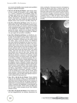 Cenário de rPG – Paz GUerreira


  po e morre em batalha numa invasão mal sucedida à          várias vacilações. Interesses menores corrompem o
  pequena cidade de Escorpião.                               reinado de dentro para fora a começar pelo rei. Já
                                                             em sua velhice e enfermidade há uma grande expec-
•	 Ano 42 a 87 da Era de Peixes: Após formar alian-
                                                             tativa por saber quem será o sucessor, pois há diver-
   ça com a cidade de Escorpião e com a cidade mági-
                                                             sos interesses em jogo. O primeiro ministro Adaran
   ca, o jovem e promissor rei de Rubatis, Jehan Tar,
                                                             Zir é um forte candidato à sucessão do trono. Outro
   consegue após quinze anos de guerra restabelecer a
                                                             candidato forte é o filho de Venir, Golan Sokárin.
   paz. Nos últimos anos de sua vida se transfere para
                                                             No entanto, há forças mais poderosas por trás dessa
   Anthar decretando-a oficialmente como capital do
                                                             escolha.
   reino, sendo visto como traidor por parte da elite de
   Rubatis. Deixa como sucessor o seu filho, Gihon Tar.
•	 Ano 87 a 105 da Era de Peixes: Gihon Tar tem so-
   mente filhas. No ano 100 uma batalha crucial é venci-
   da por um novo líder, que assume o posto de batalha
   como comandante após a morte do general, seu nome
   é Gur Medhavin. O Imperador Gihon Tar o nomeia
   general de campo. Apenas um ano depois Gihon Tar
   se retira do poder e dá lugar ao próprio Gur Medha-
   vin, que segue sob sua tutela e conselhos.
•	 Ano 105 a 138 da Era de Peixes: Gur Medhavin, ain-
   da que sob sua própria recusa, aceita o cargo de Im-
   perador, governando a partir de Anthar. Segue à risca
   todos os conselhos e direções que seu mestre Gihon
   Tar indica. Após a morte do mestre, Gur Medhavin
   tem uma trajetória formidável em busca da concre-
   tização do que um dia Gihon Tar sonhou: unir nova-
   mente todo o reino e formar mais uma vez a Aliança
   dos Doze. Deixa atrás de si um rastro de glória, dizen-
   do que realizava tudo em nome de seu mestre e que
   fazia muito mais do que até mesmo Gihon Tar ousara
   sonhar. Após sete anos duros de guerra, obteve nos
   seus últimos sete anos de vida a paz. Durante esse
   período deu acesso a alimentos para todos com uma
   agricultura eficiente, promoveu a educação calcada
   no senso de justiça, na vivência moral, na importân-
   cia de falar a verdade, no domínio do medo. Deu su-
   porte à cultura e à ciência, criando bibliotecas e uni-
   versidades, fundou templos, permitindo a liberdade
   de religiões, exceto a feitiçaria. Fundou uma escola
   de dirigentes, onde se poderiam preparar aqueles que
   fossem exercer cargos públicos. Teve muitas realiza-
   ções, mas decretou que a partir dali existiria apenas
   um Reino, resguardando o Império para quando os
   Grandes Homens retornassem. Sentindo o momen-
   to de sua partida para o outro lado do mundo, deixa
   como sucessor o homem mais sensato que conhece,
   Tantor Sokárin, pois seu filho tinha apenas 8 anos es-
   tando indisponível para governar.
•	 Ano 138 a 168 da Era de Peixes: Tantor Sokárin
   torna-se um monarca zeloso e dá continuidade às
   melhorias incentivadas por Medhavin. No entanto, as
   forças das trevas no final de sua gestão começam a
   importuná-lo sorrateiramente, insistentemente, pre-
   vendo o momento de fragilidade se aproximando na
   próxima troca de poder. Tantor educa seu filho para
   ser rei e após a morte abrupta do pai Venir Sokárin
   assume o trono.
•	 Ano 168 a 191 da Era de Peixes: Venir Sokárin rei-
   na com magnificência, no entanto, demonstra ter




   22
 