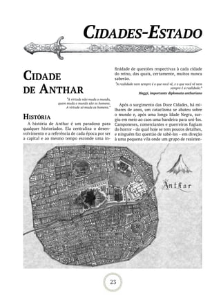 Cidades-estado
                                                      finidade de questões respectivas à cada cidade

Cidade                                                do reino, das quais, certamente, muitos nunca
                                                      saberão.


de anthar
                                                      “A realidade nem sempre é o que você vê, e o que você vê nem
                                                                                            sempre é a realidade.”
                                                                      Haggi, importante diplomata anthariano
                       “A virtude não muda o mundo,
                  quem muda o mundo são os homens.       Após o surgimento das Doze Cidades, há mi-
                      A virtude só muda os homens.”
                                                      lhares de anos, um cataclisma se abateu sobre
história                                              o mundo e, após uma longa Idade Negra, sur-
                                                      giu em meio ao caos uma bandeira para uni-los.
  A história de Anthar é um paradoxo para             Camponeses, comerciantes e guerreiros fugiam
qualquer historiador. Ela centraliza o desen-         do horror - do qual hoje se tem poucos detalhes,
volvimento e a referência de cada época por ser       e ninguém faz questão de sabê-los - em direção
a capital e ao mesmo tempo esconde uma in-            à uma pequena vila onde um grupo de resisten-




                                                  23
 
