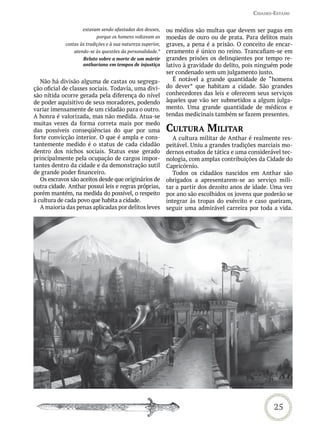 Cidades-estado


                    estavam sendo afastadas dos deuses,      ou médios são multas que devem ser pagas em
                           porque os homens voltavam as      moedas de ouro ou de prata. Para delitos mais
            costas às tradições e à sua natureza superior,   graves, a pena é a prisão. O conceito de encar-
                atendo-se às questões da personalidade.”     ceramento é único no reino. Trancafiam-se em
                    Relato sobre a morte de um mártir        grandes prisões os delinqüentes por tempo re-
                    anthariano em tempos de injustiça        lativo à gravidade do delito, pois ninguém pode
                                                             ser condenado sem um julgamento justo.
   Não há divisão alguma de castas ou segrega-                  É notável a grande quantidade de “homens
ção oficial de classes sociais. Todavia, uma divi-           do dever” que habitam a cidade. São grandes
são nítida ocorre gerada pela diferença do nível             conhecedores das leis e oferecem seus serviços
de poder aquisitivo de seus moradores, podendo               àqueles que vão ser submetidos a algum julga-
variar imensamente de um cidadão para o outro.               mento. Uma grande quantidade de médicos e
A honra é valorizada, mas não medida. Atua-se                tendas medicinais também se fazem presentes.
muitas vezes da forma correta mais por medo
das possíveis conseqüências do que por uma                   CULtUra miLitar
forte convicção interior. O que é ampla e cons-                 A cultura militar de Anthar é realmente res-
tantemente medido é o status de cada cidadão                 peitável. Uniu a grandes tradições marciais mo-
dentro dos nichos sociais. Status esse gerado                dernos estudos de tática e uma considerável tec-
principalmente pela ocupação de cargos impor-                nologia, com amplas contribuições da Cidade do
tantes dentro da cidade e da demonstração sutil              Capricórnio.
de grande poder financeiro.                                     Todos os cidadãos nascidos em Anthar são
   Os escravos são aceitos desde que originários de          obrigados a apresentarem-se ao serviço mili-
outra cidade. Anthar possui leis e regras próprias,          tar a partir dos dezoito anos de idade. Uma vez
porém mantém, na medida do possível, o respeito              por ano são escolhidos os jovens que poderão se
à cultura de cada povo que habita a cidade.                  integrar às tropas do exército e caso queiram,
   A maioria das penas aplicadas por delitos leves           seguir uma admirável carreira por toda a vida.




                                                                                                     25
 